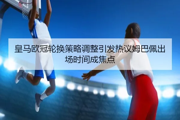 皇马欧冠轮换策略调整引发热议姆巴佩出场时间成焦点